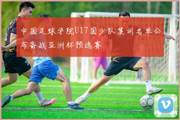 中国足球学院U17国少队集训名单公布备战亚洲杯预选赛